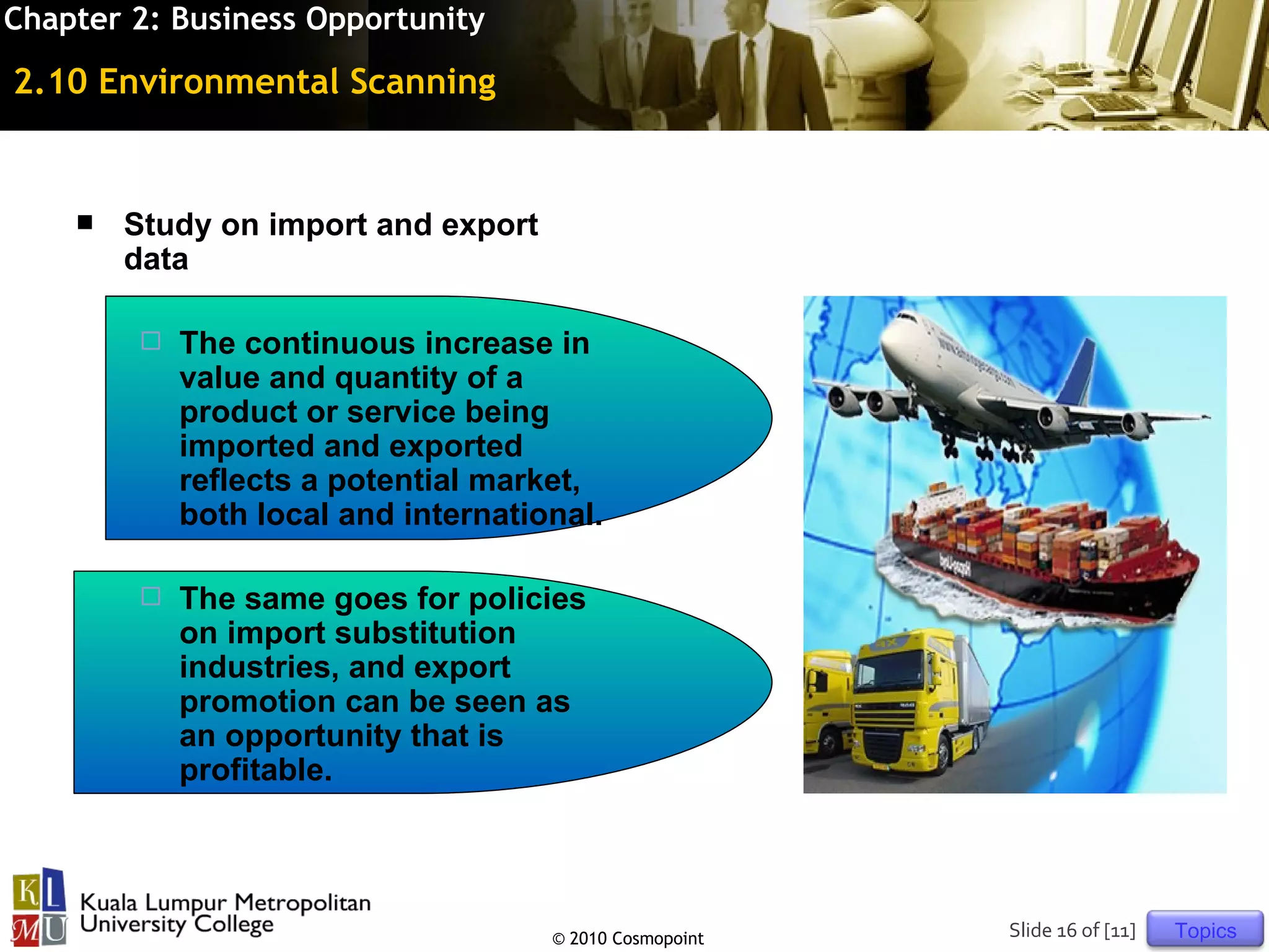 Chapter 2: Business Opportunity

2.10 Environmental Scanning


       Study on import and export
        data

           The continuous increase in
            value and quantity of a
            product or service being
            imported and exported
            reflects a potential market,
            both local and international.

           The same goes for policies
            on import substitution
            industries, and export
            promotion can be seen as
            an opportunity that is
            profitable.




                                     © 2010 Cosmopoint   Slide 16 of [11]   Topics
 