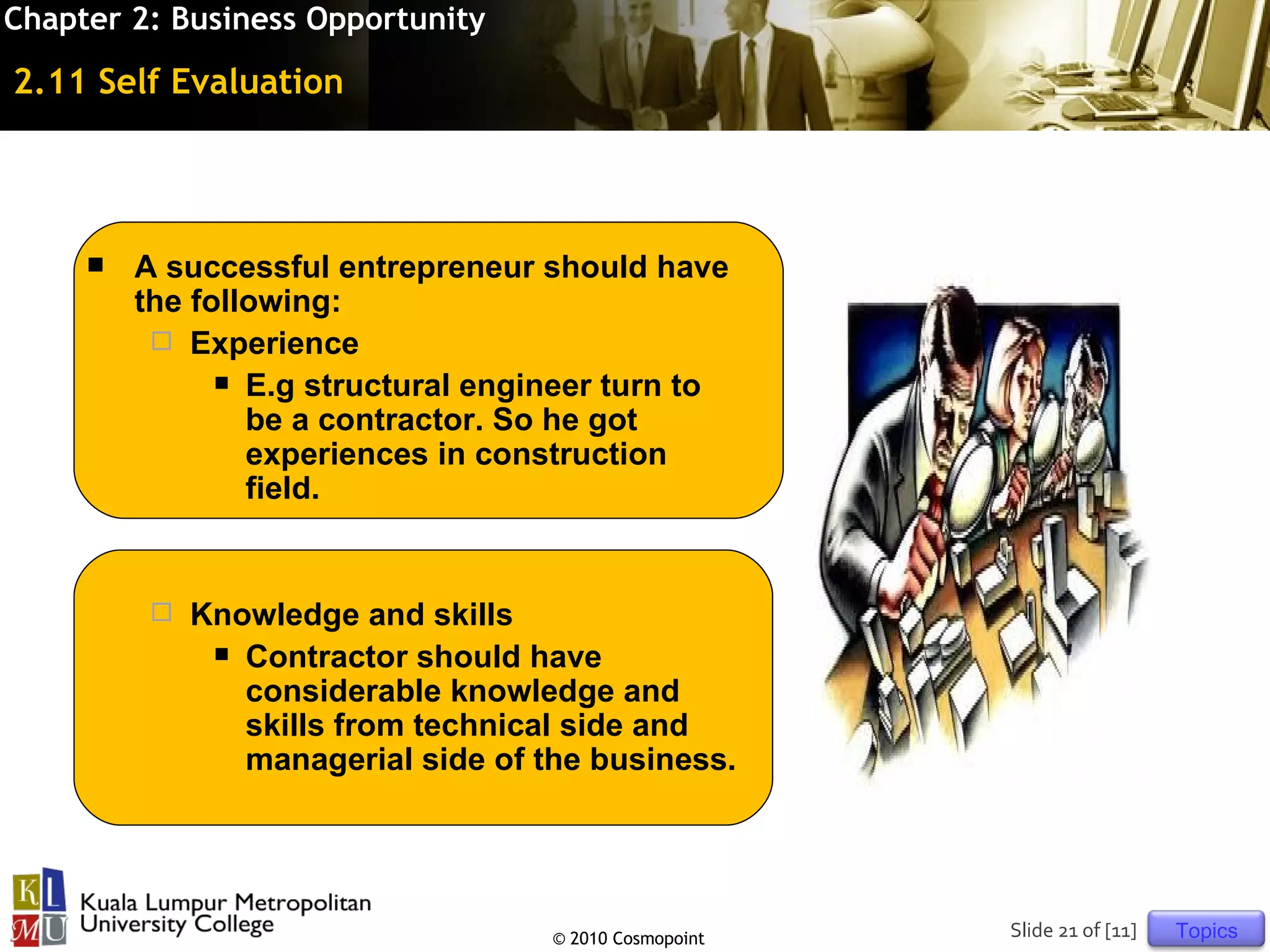 Chapter 2: Business Opportunity

2.11 Self Evaluation




        A successful entrepreneur should have
         the following:
           Experience
                E.g structural engineer turn to
                 be a contractor. So he got
                 experiences in construction
                 field.


             Knowledge and skills
                Contractor should have
                 considerable knowledge and
                 skills from technical side and
                 managerial side of the business.




                                     © 2010 Cosmopoint   Slide 21 of [11]   Topics
 