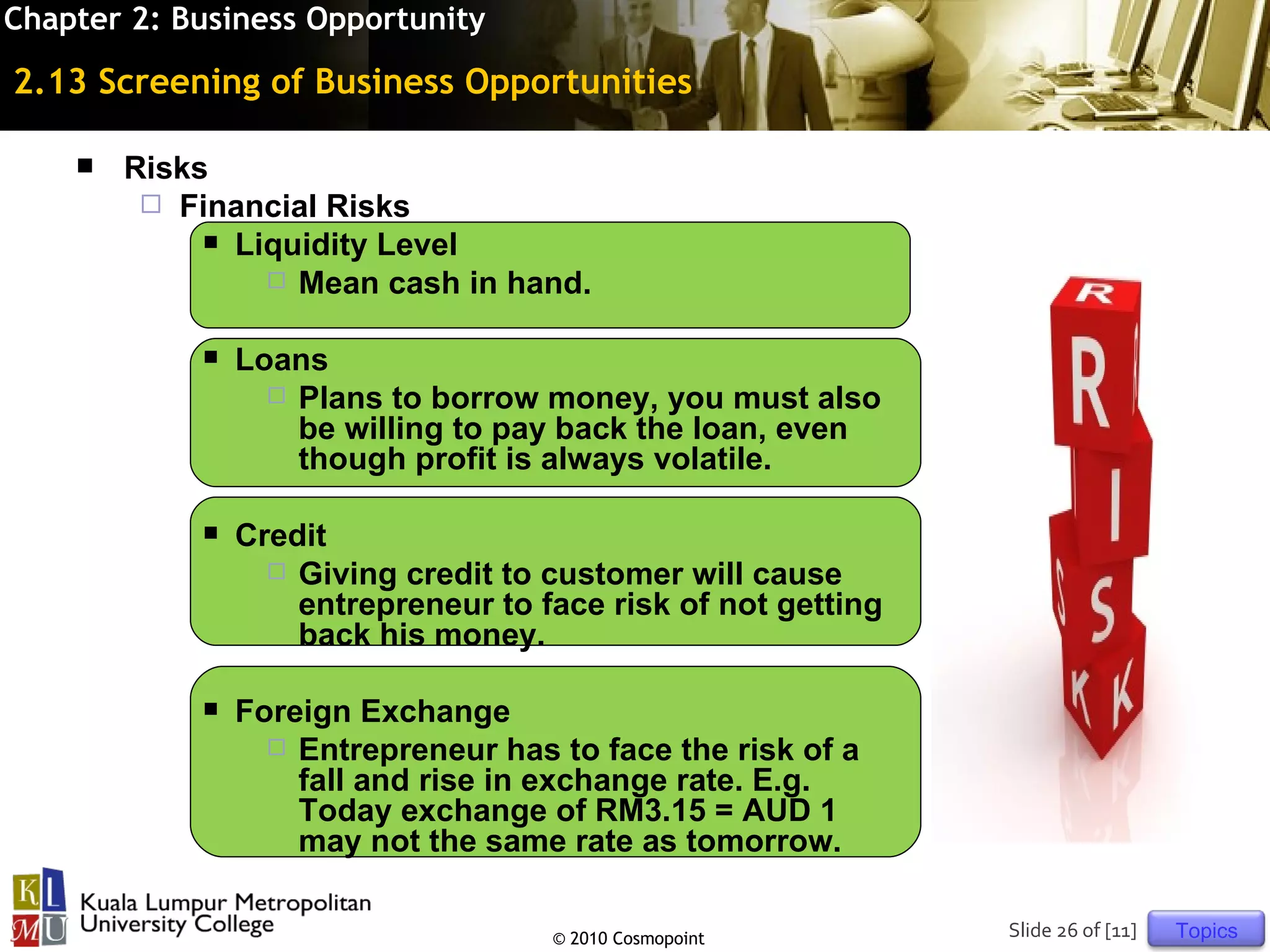 Chapter 2: Business Opportunity

2.13 Screening of Business Opportunities

       Risks
          Financial Risks
              Liquidity Level
                  Mean cash in hand.


               Loans
                   Plans to borrow money, you must also
                    be willing to pay back the loan, even
                    though profit is always volatile.

               Credit
                   Giving credit to customer will cause
                    entrepreneur to face risk of not getting
                    back his money.

               Foreign Exchange
                   Entrepreneur has to face the risk of a
                    fall and rise in exchange rate. E.g.
                    Today exchange of RM3.15 = AUD 1
                    may not the same rate as tomorrow.

                                     © 2010 Cosmopoint         Slide 26 of [11]   Topics
 