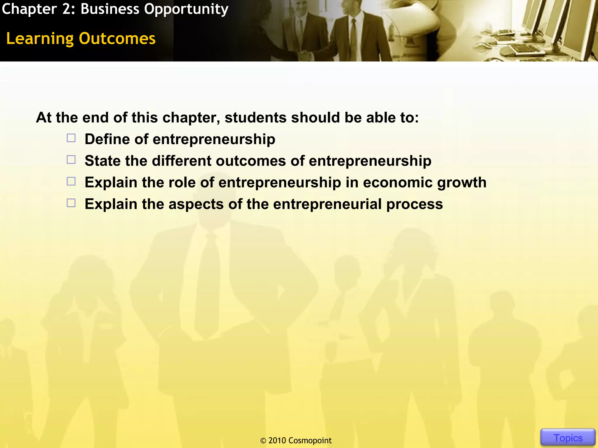 Chapter 2: Business Opportunity

Learning Outcomes



    At the end of this chapter, students should be able to:
          Define of entrepreneurship
          State the different outcomes of entrepreneurship
          Explain the role of entrepreneurship in economic growth
          Explain the aspects of the entrepreneurial process




                                  © 2010 Cosmopoint              Slide 3 of [11]   Topics
 