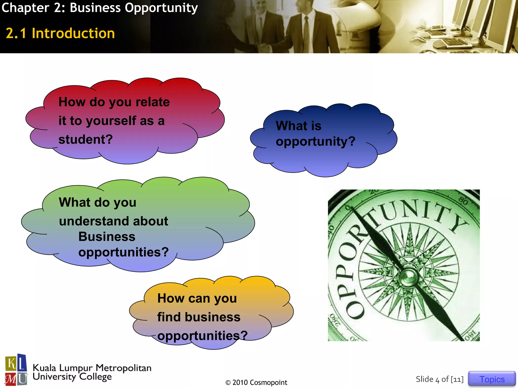 Chapter 2: Business Opportunity

2.1 Introduction



        How do you relate
        it to yourself as a                    What is
        student?                               opportunity?



         What do you
         understand about
           Business
           opportunities?


                        How can you
                        find business
                        opportunities?


                                  © 2010 Cosmopoint           Slide 4 of [11]   Topics
 