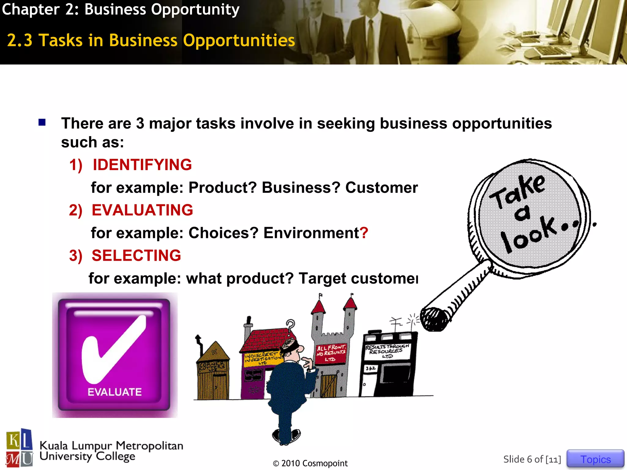 Chapter 2: Business Opportunity

2.3 Tasks in Business Opportunities



       There are 3 major tasks involve in seeking business opportunities
        such as:
         1) IDENTIFYING
            for example: Product? Business? Customer?
         2) EVALUATING
            for example: Choices? Environment?
         3) SELECTING
            for example: what product? Target customer?




                                    © 2010 Cosmopoint             Slide 6 of [11]   Topics
 