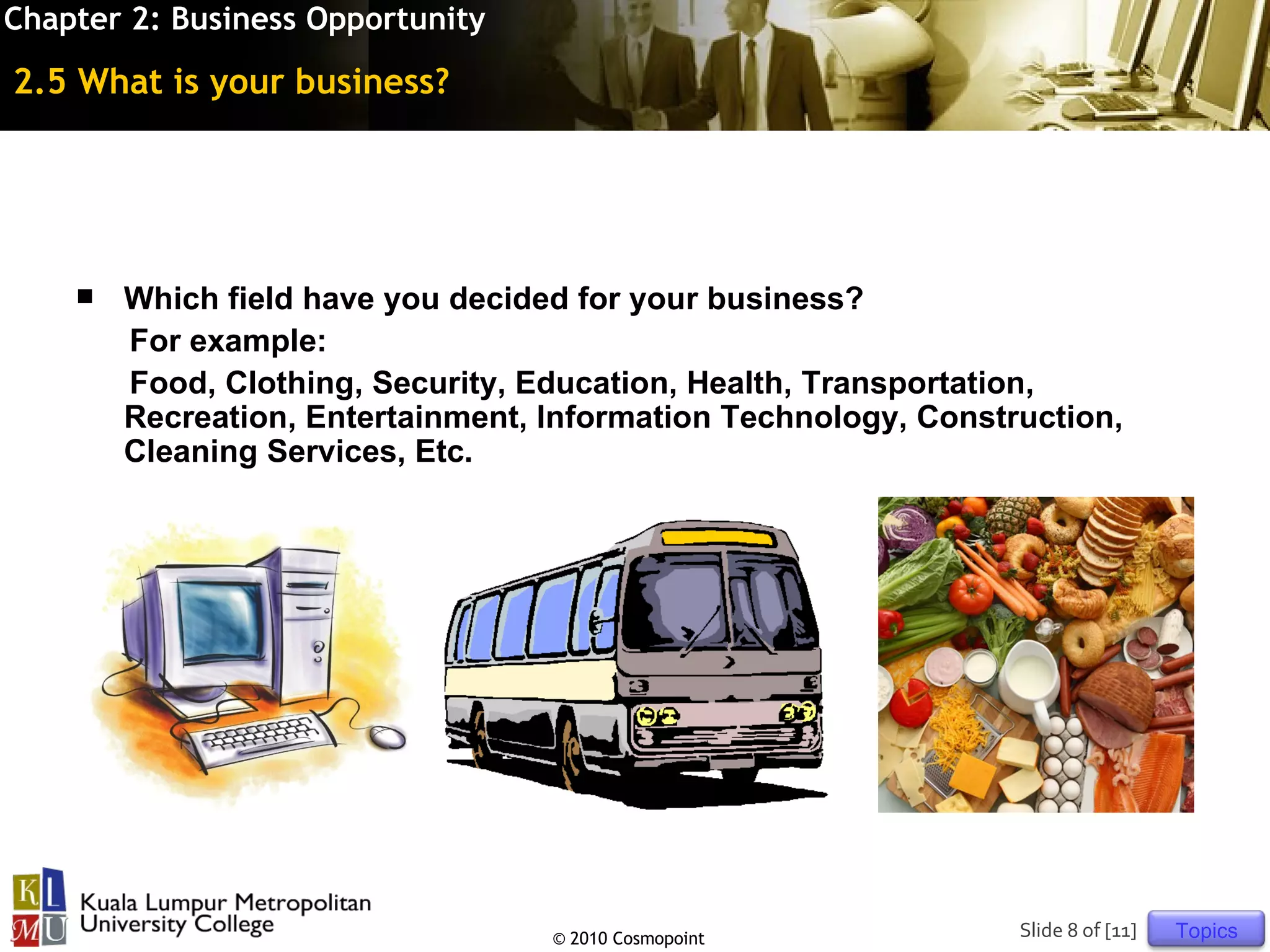 Chapter 2: Business Opportunity

2.5 What is your business?




       Which field have you decided for your business?
        For example:
        Food, Clothing, Security, Education, Health, Transportation,
        Recreation, Entertainment, Information Technology, Construction,
        Cleaning Services, Etc.




                                   © 2010 Cosmopoint             Slide 8 of [11]   Topics
 