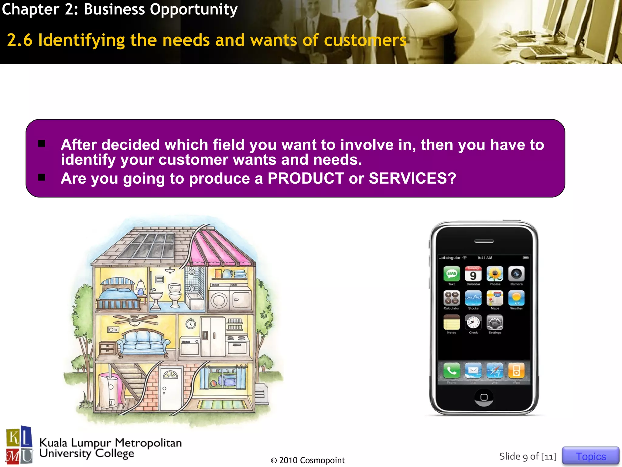 Chapter 2: Business Opportunity

2.6 Identifying the needs and wants of customers




       After decided which field you want to involve in, then you have to
        identify your customer wants and needs.
       Are you going to produce a PRODUCT or SERVICES?




                                    © 2010 Cosmopoint              Slide 9 of [11]   Topics
 