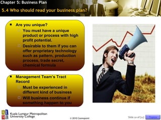 Chapter 5: Business Plan

5.4 Who should read your business plan?


       Are you unique?
          You must have a unique
           product or process with high
           profit potential.
          Desirable to them if you can
           offer proprietary technology
           such as pattern, production
           process, trade secret,
           chemical formula

       Management Team’s Tract
        Record
          Must be experienced in
           different kind of business
          Will business continue if
           something happen to you


                                    © 2010 Cosmopoint   Slide 10 of [11]   Topics
 