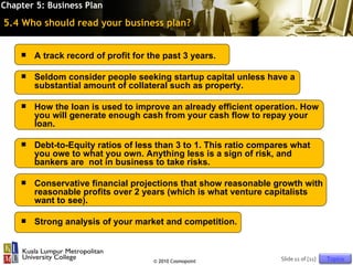 Chapter 5: Business Plan

5.4 Who should read your business plan?


       A track record of profit for the past 3 years.

       Seldom consider people seeking startup capital unless have a
        substantial amount of collateral such as property.

       How the loan is used to improve an already efficient operation. How
        you will generate enough cash from your cash flow to repay your
        loan.

       Debt-to-Equity ratios of less than 3 to 1. This ratio compares what
        you owe to what you own. Anything less is a sign of risk, and
        bankers are not in business to take risks.

       Conservative financial projections that show reasonable growth with
        reasonable profits over 2 years (which is what venture capitalists
        want to see).

       Strong analysis of your market and competition.



                                      © 2010 Cosmopoint            Slide 11 of [11]   Topics
 