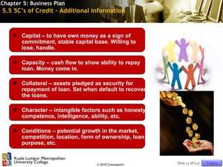 Chapter 5: Business Plan
5.5 5C’s of Credit – Additional information


       Capital – to have own money as a sign of
        commitment, stable capital base. Willing to
        lose, handle.

       Capacity – cash flow to show ability to repay
        loan. Money come in.

       Collateral – assets pledged as security for
        repayment of loan. Set when default to recover
        the loans.

       Character – intangible factors such as honesty,
        competence, intelligence, ability, etc.

       Conditions – potential growth in the market,
        competition, location, form of ownership, loan
        purpose, etc.


                                    © 2010 Cosmopoint     Slide 12 of [11]   Topics
 