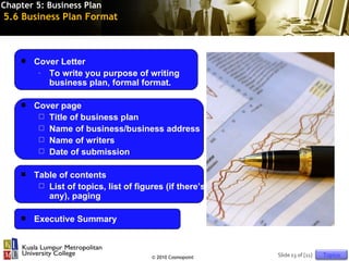 Chapter 5: Business Plan
5.6 Business Plan Format



       Cover Letter
         - To write you purpose of writing
           business plan, formal format.

       Cover page
          Title of business plan
          Name of business/business address
          Name of writers
          Date of submission


       Table of contents
          List of topics, list of figures (if there’s
           any), paging

       Executive Summary



                                       © 2010 Cosmopoint   Slide 13 of [11]   Topics
 