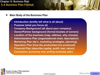 Chapter 5: Business Plan
5.6 Business Plan Format


       Main Body of the Business Plan

           Introduction (briefly tell what is all about)
           Purpose (what you focus at)
           Company Background (all about your company)
           Owner/Partner background (formal biodata of owners)
           Location of the business (map, address, why choose)
           Administrative Plan (organizational chart, description)
           Marketing Plan (4p’s, marketing strategies, planning)
           Operation Plan (how the product/service produced)
           Financial Plan (describe capital, profit, lost, return)
           Conclusion (summary why writing business plan)




                                     © 2010 Cosmopoint                Slide 14 of [11]   Topics
 
