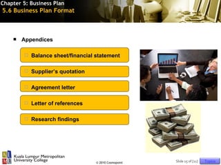 Chapter 5: Business Plan
5.6 Business Plan Format



       Appendices

           Balance sheet/financial statement

           Supplier’s quotation

           Agreement letter

           Letter of references

           Research findings




                                    © 2010 Cosmopoint   Slide 15 of [11]   Topics
 