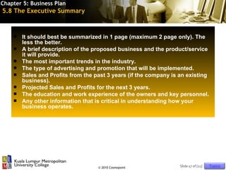 Chapter 5: Business Plan
5.8 The Executive Summary


       It should best be summarized in 1 page (maximum 2 page only). The
        less the better.
       A brief description of the proposed business and the product/service
        it will provide.
       The most important trends in the industry.
       The type of advertising and promotion that will be implemented.
       Sales and Profits from the past 3 years (if the company is an existing
        business).
       Projected Sales and Profits for the next 3 years.
       The education and work experience of the owners and key personnel.
       Any other information that is critical in understanding how your
        business operates.




                                    © 2010 Cosmopoint              Slide 17 of [11]   Topics
 