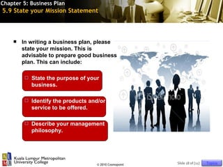 Chapter 5: Business Plan
5.9 State your Mission Statement



       In writing a business plan, please
        state your mission. This is
        advisable to prepare good business
        plan. This can include:

           State the purpose of your
            business.

           Identify the products and/or
            service to be offered.

           Describe your management
            philosophy.




                                    © 2010 Cosmopoint   Slide 18 of [11]   Topics
 