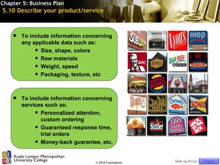 Chapter 5: Business Plan
5.10 Describe your product/service



       To include information concerning
        any applicable data such as:
              Size, shape, colors

              Raw materials

              Weight, speed

              Packaging, texture, etc




       To include information concerning
        services such as:
              Personalized attention,

               custom ordering
              Guaranteed response time,

               trial orders
              Money-back guarantee, etc.




                                   © 2010 Cosmopoint   Slide 19 of [11]   Topics
 