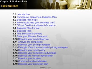 Chapter 5: Business Plan

Topic Outlines


           5.1. Introduction
           5.2 Purposes of preparing a Business Plan
           5.3 Business Plan helps
           5.4 Who should read your business plan?
           5.5 5C’s of Credit – Additional information
           5.6 Business Plan Format
           5.7 Business Plan
           5.8 The Executive Summary
           5.9 State your Mission Statement
           5.10 Describe your product/service
           5.11 Analyze the competition
           5.12 Describe your pricing strategies
           5.13 Example: Describe any special pricing strategies
           5.14 Describe your credit policy
           5.15 Describe your competitive advantage
           5.16 Describe the market segmentation
           5.17 Describe your location
           5.18 Common Location Mistakes
           5.19 Describe your promotion plan
                                     © 2010 Cosmopoint             Slide 2 of [11]
 