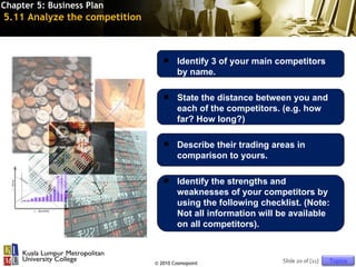 Chapter 5: Business Plan
5.11 Analyze the competition



                                      Identify 3 of your main competitors
                                       by name.

                                      State the distance between you and
                                       each of the competitors. (e.g. how
                                       far? How long?)

                                      Describe their trading areas in
                                       comparison to yours.

                                      Identify the strengths and
                                       weaknesses of your competitors by
                                       using the following checklist. (Note:
                                       Not all information will be available
                                       on all competitors).



                               © 2010 Cosmopoint                Slide 20 of [11]   Topics
 