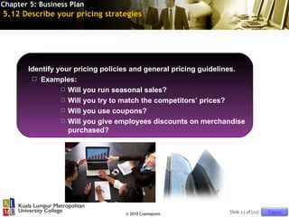 Chapter 5: Business Plan
5.12 Describe your pricing strategies




       Identify your pricing policies and general pricing guidelines.
          Examples:
                   Will you run seasonal sales?

                   Will you try to match the competitors’ prices?

                   Will you use coupons?

                   Will you give employees discounts on merchandise
                    purchased?




                                   © 2010 Cosmopoint             Slide 22 of [11]   Topics
 