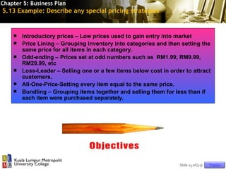 Chapter 5: Business Plan
5.13 Example: Describe any special pricing strategies


       Introductory prices – Low prices used to gain entry into market
       Price Lining – Grouping inventory into categories and then setting the
        same price for all items in each category.
       Odd-ending – Prices set at odd numbers such as RM1.99, RM9.99,
        RM29.99, etc
       Loss-Leader – Selling one or a few items below cost in order to attract
        customers.
       All-One-Price-Setting every item equal to the same price.
       Bundling – Grouping items together and selling them for less than if
        each item were purchased separately.




                                    © 2010 Cosmopoint              Slide 23 of [11]   Topics
 