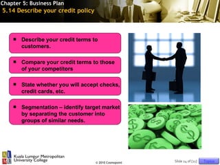Chapter 5: Business Plan
5.14 Describe your credit policy



       Describe your credit terms to
        customers.

       Compare your credit terms to those
        of your competitors

       State whether you will accept checks,
        credit cards, etc.

       Segmentation – identify target market
        by separating the customer into
        groups of similar needs.




                                    © 2010 Cosmopoint   Slide 24 of [11]   Topics
 