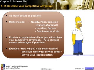 Chapter 5: Business Plan

5.15 Describe your competitive advantage


       As much details as possible.

       Might include:     - Quality, Price, Selection
                                  (variety of product)
                                - Location, Service
                                - Fast turnaround, etc

       Provide an explanation of how you will achieve
        your competitive advantage. (Try to combine
        several advantages, if possible)

       Example: -How will you have better quality?
                  -What will make your service better?
                  -Why is your location better?




                                     © 2010 Cosmopoint   Slide 25 of [11]   Topics
 