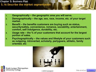 Chapter 5: Business Plan
5.16 Describe the market segmentation



    1.    Geographically – the geographic area you will serve.
    2.    Demographically – the age, sex, race, income, etc. of your target
          market.
    3.    Benefit – the benefits customers are buying such as status,
          security/safety, convenience, romance, sociability, entertainment,
          comfort, self indulgence, durability, etc.
    4.    Usage rate – the % of your customers that account for the largest
          portion of sales.
    5.    Psychographically – the values and lifestyle of your customers such
          as outgoing, introverted, scholarly, partygoers, athletic, family
          oriented, etc




                                   © 2010 Cosmopoint             Slide 26 of [11]   Topics
 