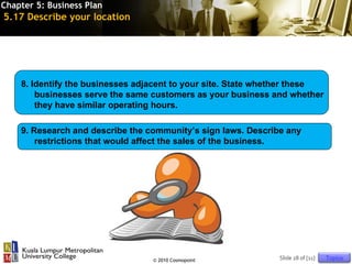 Chapter 5: Business Plan
5.17 Describe your location




    8. Identify the businesses adjacent to your site. State whether these
        businesses serve the same customers as your business and whether
        they have similar operating hours.

    9. Research and describe the community’s sign laws. Describe any
        restrictions that would affect the sales of the business.




                                  © 2010 Cosmopoint            Slide 28 of [11]   Topics
 