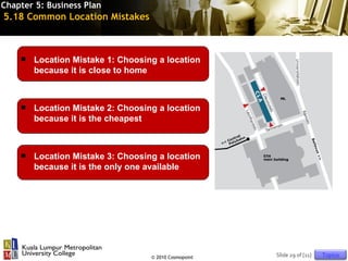 Chapter 5: Business Plan
5.18 Common Location Mistakes



       Location Mistake 1: Choosing a location
        because it is close to home



       Location Mistake 2: Choosing a location
        because it is the cheapest



       Location Mistake 3: Choosing a location
        because it is the only one available




                                   © 2010 Cosmopoint   Slide 29 of [11]   Topics
 