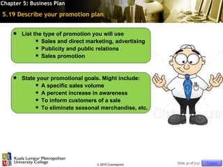 Chapter 5: Business Plan

5.19 Describe your promotion plan

       List the type of promotion you will use
               Sales and direct marketing, advertising

               Publicity and public relations

               Sales promotion




       State your promotional goals. Might include:
              A specific sales volume

              A percent increase in awareness

              To inform customers of a sale

              To eliminate seasonal merchandise, etc.




                                    © 2010 Cosmopoint     Slide 30 of [11]   Topics
 