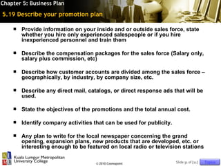 Chapter 5: Business Plan

5.19 Describe your promotion plan

       Provide information on your inside and or outside sales force, state
        whether you hire only experienced salespeople or if you hire
        inexperienced personnel and train them

       Describe the compensation packages for the sales force (Salary only,
        salary plus commission, etc)

       Describe how customer accounts are divided among the sales force –
        geographically, by industry, by company size, etc.

       Describe any direct mail, catalogs, or direct response ads that will be
        used.

       State the objectives of the promotions and the total annual cost.

       Identify company activities that can be used for publicity.

       Any plan to write for the local newspaper concerning the grand
        opening, expansion plans, new products that are developed, etc. or
        interesting enough to be featured on local radio or television stations

                                     © 2010 Cosmopoint                Slide 31 of [11]   Topics
 