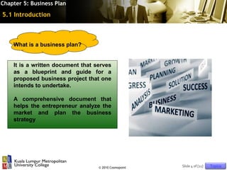 Chapter 5: Business Plan

5.1 Introduction



    What is a business plan?


    It is a written document that serves
    as a blueprint and guide for a
    proposed business project that one
    intends to undertake.

    A comprehensive document that
    helps the entrepreneur analyze the
    market and plan the business
    strategy




                                   © 2010 Cosmopoint   Slide 4 of [11]   Topics
 