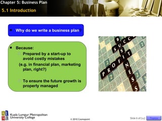 Chapter 5: Business Plan

5.1 Introduction



       Why do we write a business plan?



       Because:
          Prepared by a start-up to
           avoid costly mistakes
         (e.g. in financial plan, marketing
           plan, right?)

            To ensure the future growth is
             properly managed




                                     © 2010 Cosmopoint   Slide 6 of [11]   Topics
 