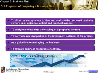 Chapter 5: Business Plan

5.2 Purposes of preparing a Business Plan




         To allow the entrepreneur to view and evaluate the proposed business
          venture in an objective, critical and practical manner.

         To analyze and evaluate the viability of a proposed venture.

         To convince relevant parties of the investment potential of the project.

         As a guideline for managing the business.

         To allocate business resources effectively.




                                     © 2010 Cosmopoint               Slide 7 of [11]   Topics
 