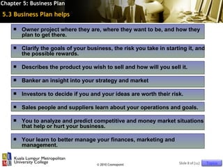 Chapter 5: Business Plan

5.3 Business Plan helps

       Owner project where they are, where they want to be, and how they
        plan to get there.

       Clarify the goals of your business, the risk you take in starting it, and
        the possible rewards.

       Describes the product you wish to sell and how will you sell it.

       Banker an insight into your strategy and market

       Investors to decide if you and your ideas are worth their risk.

       Sales people and suppliers learn about your operations and goals.

       You to analyze and predict competitive and money market situations
        that help or hurt your business.

       Your learn to better manage your finances, marketing and
        management.


                                     © 2010 Cosmopoint                Slide 8 of [11]   Topics
 