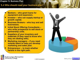 Chapter 5: Business Plan

5.4 Who should read your business plan?


       Bankers – who grant loans for
        equipment and expansion.
       Investor – who can supply startup or
        growth capital.
       Business Brokers – who buy and sell
        businesses.
       Initial Stock Offering Consultants –
        who write prospectus to sell stock or
        partnership units.
       Suppliers of your inventory and
        materials (if they need to know who
        they are dealing with).
       Marketing managers – if you need
        outside talent to help you develop
        marketing and sales plan.
       Entrepreneur – to track whether
        he/she in the right path.



                                    © 2010 Cosmopoint   Slide 9 of [11]   Topics
 