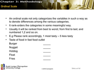 Ordinal Scale



   •   An ordinal scale not only categorizes the variables in such a way as
       to denote differences among the various categories.
   •   It rank-orders the categories in some meaningful way.
   •   Usually it will be ranked from best to worst; from first to last; and
       numbered 1,2 and so on.
   •   E.g Please rank accordingly, 1 most tasty – 5 less tasty
   •   Taste of food in fast food outlet
       Burger                         _____
       Nugget                         _____
       Hotdog                         _____
       Float                          _____
       Fries                          _____


                                   © 2010 Cosmopoint          Slide 10 of 18
 