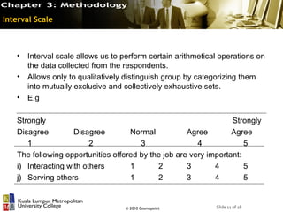 Interval Scale



   •   Interval scale allows us to perform certain arithmetical operations on
       the data collected from the respondents.
   •   Allows only to qualitatively distinguish group by categorizing them
       into mutually exclusive and collectively exhaustive sets.
   •   E.g

   Strongly                                                       Strongly
   Disagree         Disagree        Normal           Agree        Agree
      1                  2             3                4             5
   The following opportunities offered by the job are very important:
   i) Interacting with others       1       2        3       4        5
   j) Serving others                1       2        3       4        5


                                   © 2010 Cosmopoint          Slide 11 of 18
 