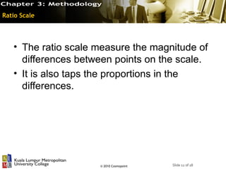 Ratio Scale




   • The ratio scale measure the magnitude of
     differences between points on the scale.
   • It is also taps the proportions in the
     differences.




                     © 2010 Cosmopoint   Slide 12 of 18
 