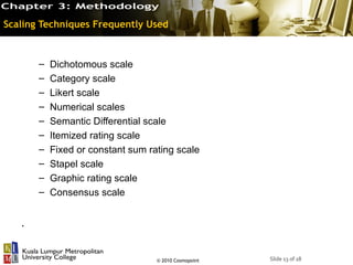 Scaling Techniques Frequently Used



       –   Dichotomous scale
       –   Category scale
       –   Likert scale
       –   Numerical scales
       –   Semantic Differential scale
       –   Itemized rating scale
       –   Fixed or constant sum rating scale
       –   Stapel scale
       –   Graphic rating scale
       –   Consensus scale


   .


                                   © 2010 Cosmopoint   Slide 13 of 18
 