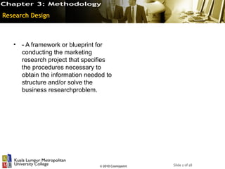 Research Design



   •   - A framework or blueprint for
       conducting the marketing
       research project that specifies
       the procedures necessary to
       obtain the information needed to
       structure and/or solve the
       business researchproblem.




                                  © 2010 Cosmopoint   Slide 2 of 18
 