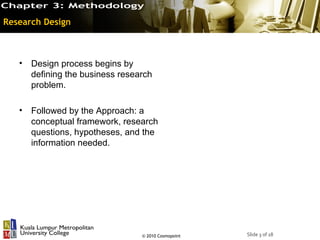 Research Design



   • Design process begins by
     defining the business research
     problem.

   • Followed by the Approach: a
     conceptual framework, research
     questions, hypotheses, and the
     information needed.




                                © 2010 Cosmopoint   Slide 3 of 18
 