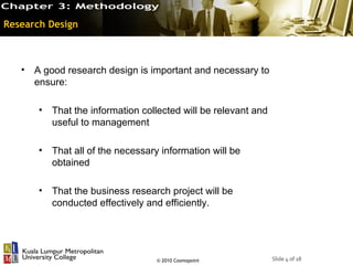 Research Design



   • A good research design is important and necessary to
     ensure:

       •   That the information collected will be relevant and
           useful to management

       •   That all of the necessary information will be
           obtained

       •   That the business research project will be
           conducted effectively and efficiently.




                                    © 2010 Cosmopoint            Slide 4 of 18
 
