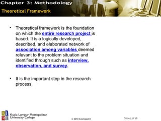 Theoretical Framework


   • Theoretical framework is the foundation
     on which the entire research project is
     based. It is a logically developed,
     described, and elaborated network of
     association among variables deemed
     relevant to the problem situation and
     identified through such as interview,
     observation, and survey.

   • It is the important step in the research
     process.




                                   © 2010 Cosmopoint   Slide 5 of 18
 