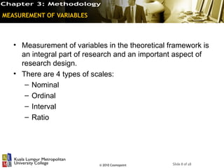 MEASUREMENT OF VARIABLES



   • Measurement of variables in the theoretical framework is
     an integral part of research and an important aspect of
     research design.
   • There are 4 types of scales:
      – Nominal
      – Ordinal
      – Interval
      – Ratio




                            © 2010 Cosmopoint     Slide 8 of 18
 