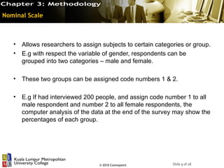Nominal Scale



   •   Allows researchers to assign subjects to certain categories or group.
   •   E.g with respect the variable of gender, respondents can be
       grouped into two categories – male and female.

   •   These two groups can be assigned code numbers 1 & 2.

   •   E.g If had interviewed 200 people, and assign code number 1 to all
       male respondent and number 2 to all female respondents, the
       computer analysis of the data at the end of the survey may show the
       percentages of each group.




                                   © 2010 Cosmopoint          Slide 9 of 18
 