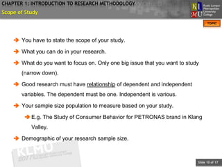 CHAPTER 1: INTRODUCTION TO RESEARCH METHODOLOGY
Scope of Study
                                                                                  TOPIC




     You have to state the scope of your study.

     What you can do in your research.

     What do you want to focus on. Only one big issue that you want to study
       (narrow down).

     Good research must have relationship of dependent and independent
       variables. The dependent must be one. Independent is various.

     Your sample size population to measure based on your study.

         E.g. The Study of Consumer Behavior for PETRONAS brand in Klang
           Valley.

     Demographic of your research sample size.



                                                                            Slide 10 of 17
 