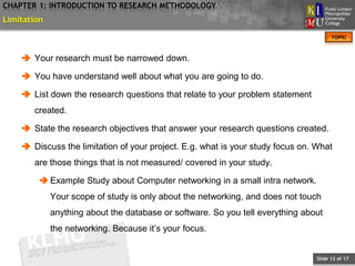 CHAPTER 1: INTRODUCTION TO RESEARCH METHODOLOGY
Limitation
                                                                                      TOPIC



     Your research must be narrowed down.

     You have understand well about what you are going to do.

     List down the research questions that relate to your problem statement
       created.

     State the research objectives that answer your research questions created.

     Discuss the limitation of your project. E.g. what is your study focus on. What
       are those things that is not measured/ covered in your study.

          Example Study about Computer networking in a small intra network.
             Your scope of study is only about the networking, and does not touch
             anything about the database or software. So you tell everything about
             the networking. Because it’s your focus.


                                                                                Slide 12 of 17
 