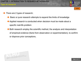 CHAPTER 1: INTRODUCTION TO RESEARCH METHODOLOGY
Type of research
                                                                                     TOPIC



   There are 2 types of research;

       Basic or pure research attempts to expand the limits of knowledge

       Applied research is conducted when decision must be made about a
         specific real-life problem

       Both research employ the scientific method, the analysis and interpretation
         of empirical evidence (facts from observation or experimentation), to confirm
         or disprove prior conceptions.




                                                                                Slide 4 of 17
 