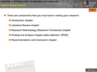 CHAPTER 1: INTRODUCTION TO RESEARCH METHODOLOGY
Steps in doing research
                                                                             TOPIC



   There are components that you must have in writing your research:

        Introduction chapter

        Literature Review chapter

        Research Methodology (Research Framework) chapter

        Finding and Analysis chapter (data collection, SPSS)

        Recommendation and Conclusion chapter




                                                                        Slide 5 of 17
 