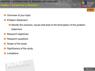 CHAPTER 1: INTRODUCTION TO RESEARCH METHODOLOGY
Chapter 1 Introduction of Research
                                                                                         TOPIC



   Overview of your topic

   Problem Statement

       Identify the scenario, issues that lead to the formulation of the problem
         statement.

   Research objectives

   Research questions

   Scope of the study

   Significance of the study

   Limitations




                                                                                    Slide 6 of 17
 
