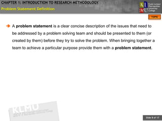 CHAPTER 1: INTRODUCTION TO RESEARCH METHODOLOGY
Problem Statement Definition
                                                                                    TOPIC



   A problem statement is a clear concise description of the issues that need to
     be addressed by a problem solving team and should be presented to them (or
     created by them) before they try to solve the problem. When bringing together a
     team to achieve a particular purpose provide them with a problem statement.




                                                                               Slide 8 of 17
 