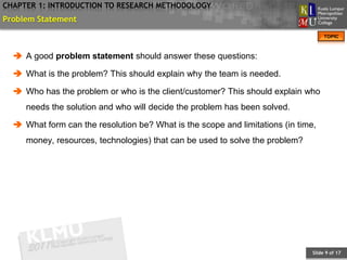 CHAPTER 1: INTRODUCTION TO RESEARCH METHODOLOGY
Problem Statement
                                                                                    TOPIC



   A good problem statement should answer these questions:

   What is the problem? This should explain why the team is needed.

   Who has the problem or who is the client/customer? This should explain who
     needs the solution and who will decide the problem has been solved.

   What form can the resolution be? What is the scope and limitations (in time,
     money, resources, technologies) that can be used to solve the problem?




                                                                               Slide 9 of 17
 